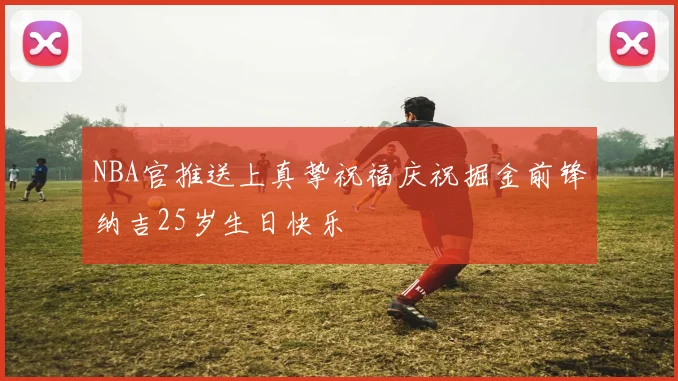 NBA官推送上真挚祝福庆祝掘金前锋纳吉25岁生日快乐