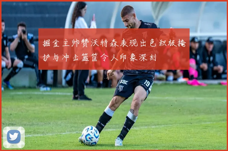 掘金主帅赞沃特森表现出色积极掩护与冲击篮筐令人印象深刻