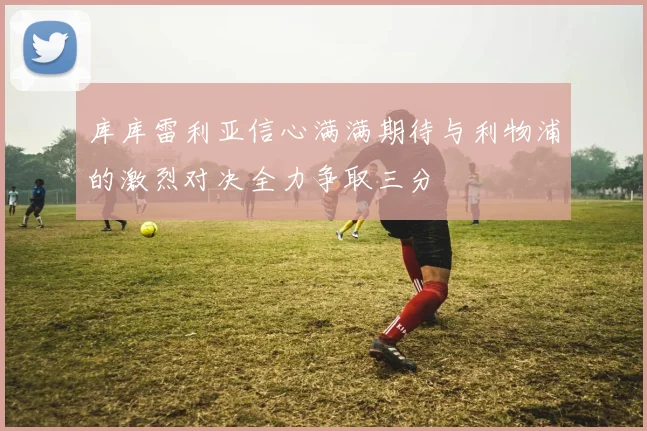 库库雷利亚信心满满期待与利物浦的激烈对决全力争取三分