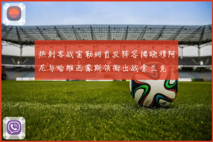 热刺客战富勒姆首发阵容揭晓穆阿尼与哈维西蒙斯领衔出战索兰克