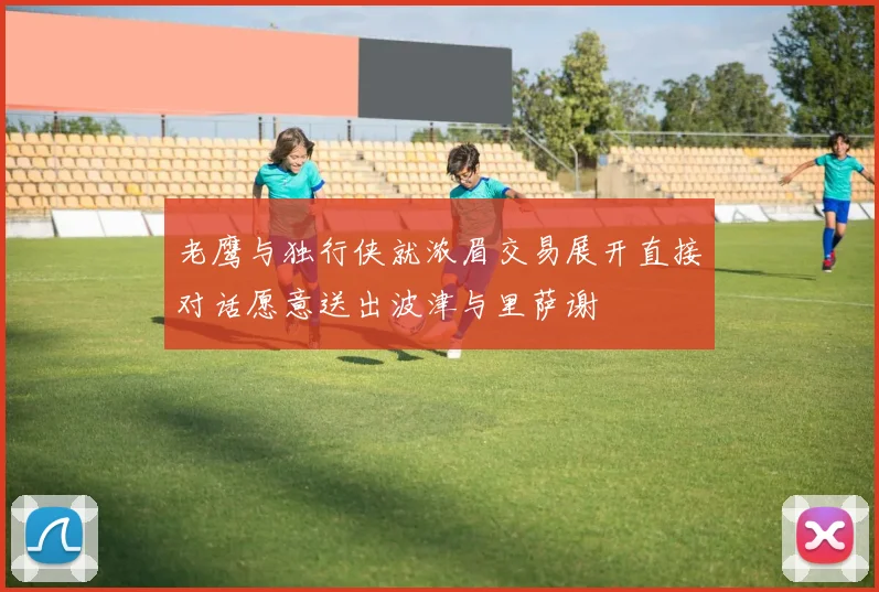 老鹰与独行侠就浓眉交易展开直接对话愿意送出波津与里萨谢