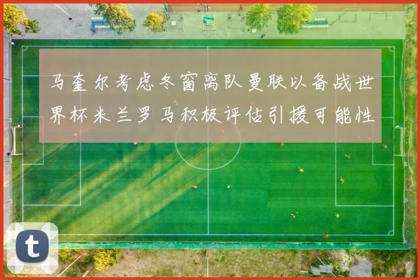 马奎尔考虑冬窗离队曼联以备战世界杯米兰罗马积极评估引援可能性