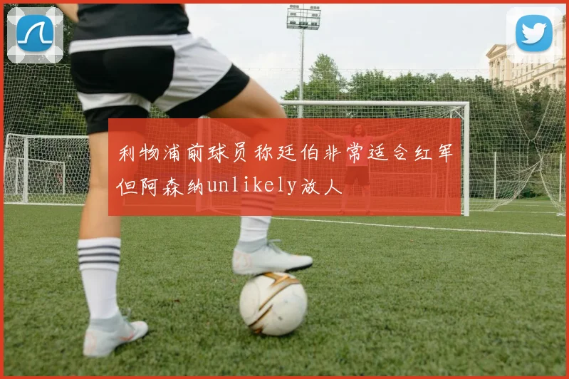 利物浦前球员称廷伯非常适合红军但阿森纳unlikely放人