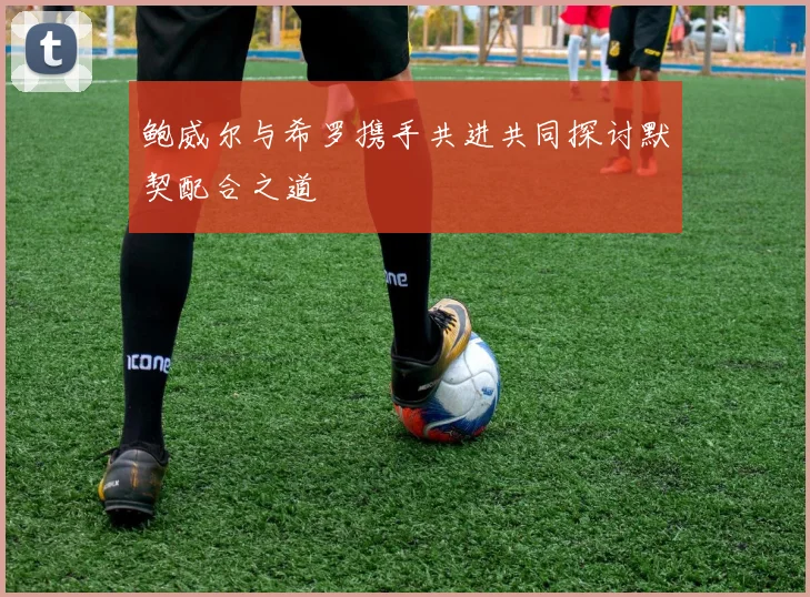 鲍威尔与希罗携手共进共同探讨默契配合之道