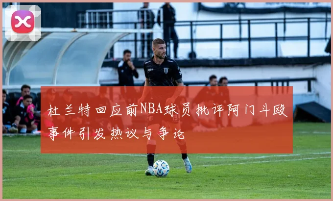 杜兰特回应前NBA球员批评阿门斗殴事件引发热议与争论