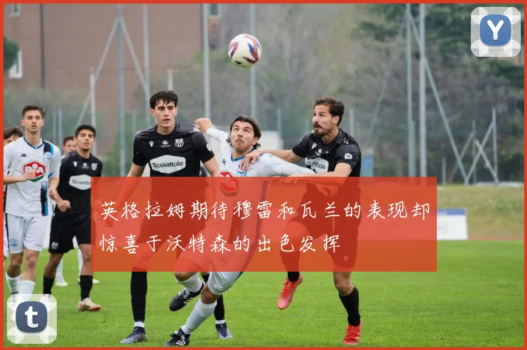 英格拉姆期待穆雷和瓦兰的表现却惊喜于沃特森的出色发挥
