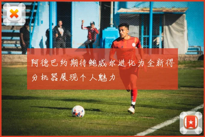阿德巴约期待鲍威尔进化为全新得分机器展现个人魅力
