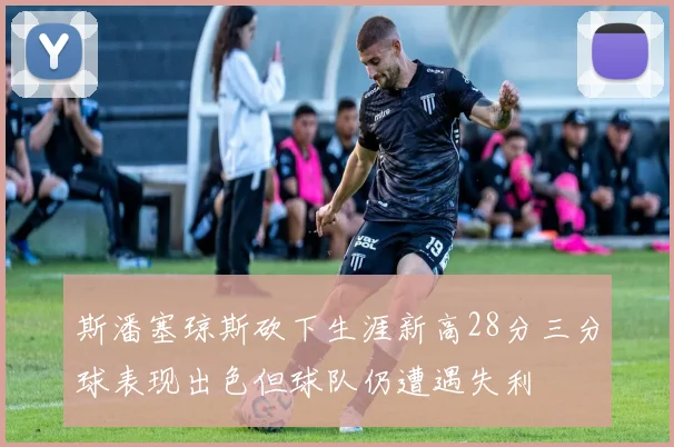 斯潘塞琼斯砍下生涯新高28分三分球表现出色但球队仍遭遇失利