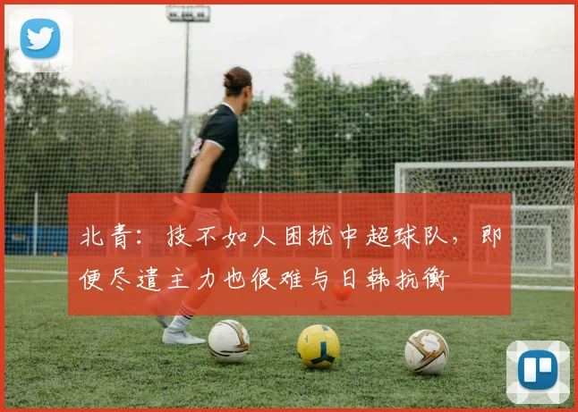 北青：技不如人困扰中超球队，即便尽遣主力也很难与日韩抗衡
