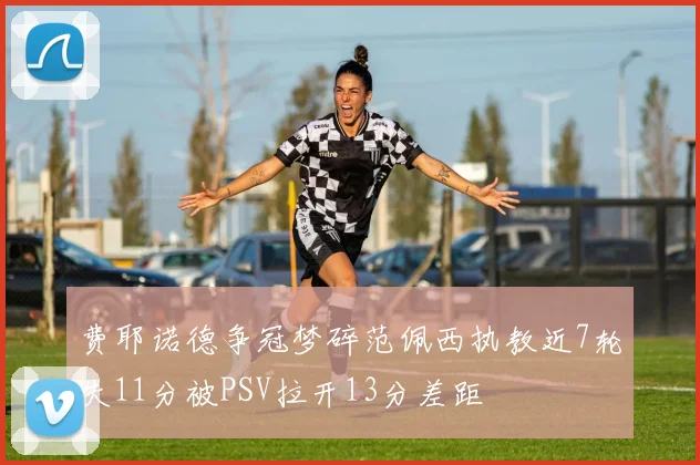 费耶诺德争冠梦碎范佩西执教近7轮失11分被PSV拉开13分差距