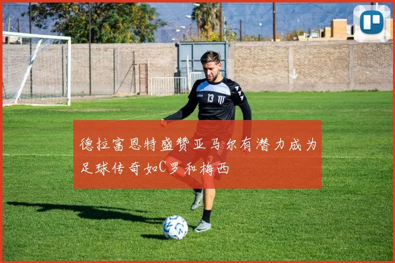 德拉富恩特盛赞亚马尔有潜力成为足球传奇如C罗和梅西