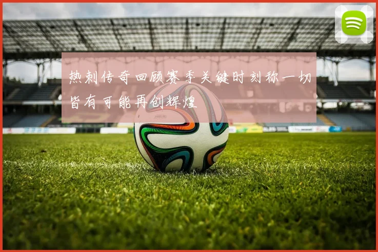 热刺传奇回顾赛季关键时刻称一切皆有可能再创辉煌