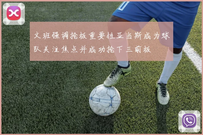 文班强调抢板重要性亚当斯成为球队关注焦点并成功抢下三前板