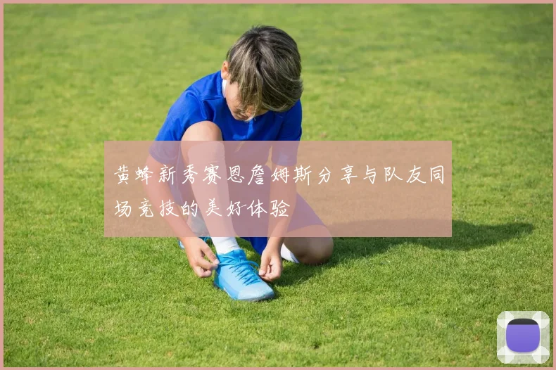 黄蜂新秀赛恩詹姆斯分享与队友同场竞技的美好体验