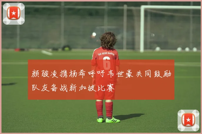 颜骏凌携杨希呼吁韦世豪共同鼓励队友备战新加坡比赛