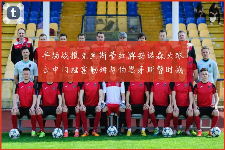 半场战报克里斯蒂红牌安诺森头球击中门框富勒姆与伯恩茅斯暂时战成平局