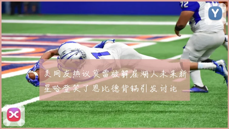 美网友热议莫雷被解雇湖人未来新星哈登笑了恩比德背锅引发讨论
